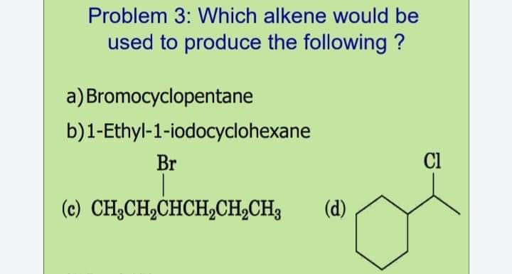 Problem 3: Which alkene would be
used to produce the following ?
a) Bromocyclopentane
b)1-Ethyl-1-iodocyclohexane
Br
Cl
(c) CH3CH2CHCH,CH,CH3
(d)
