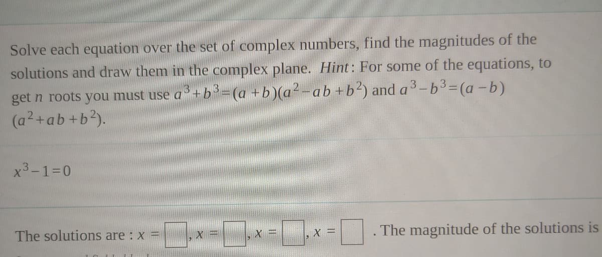 Solve each equation over the set of complex numbers, find the magnitudes of the
solutions and draw them in the complex plane. Hint: For some of the equations, to
get n roots you must use a+b=(a +b)(a²-ab +b?) and a3-b3=(a -b)
(a2+ab +b?).
x3-130
x-x=x =. The magnitude of the solutions is
The solutions are : x =
