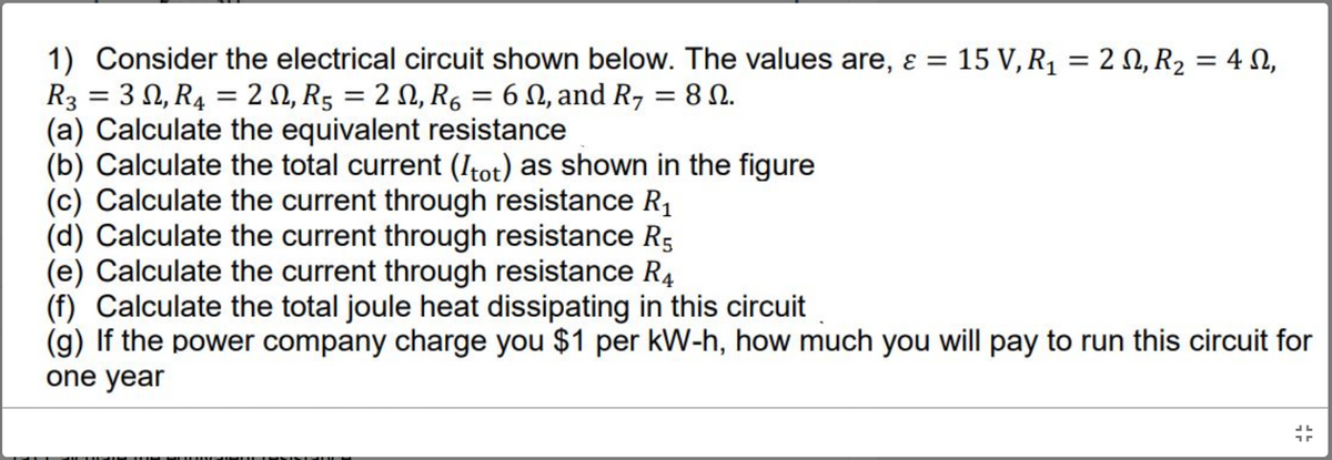 1) Consider the electrical circuit shown below. The values are, ɛ = 15 V, R1 = 2 N, R, = 4 N,
R3 = 3 N, R4 = 2 N, R5 = 2 N, R6 = 6 N, and R, = 8 N.
(a) Calculate the equivalent resistance
(b) Calculate the total current (Itot) as shown in the figure
(c) Calculate the current through resistance R1
(d) Calculate the current through resistance R5
(e) Calculate the current through resistance R4
(f) Calculate the total joule heat dissipating in this circuit
(g) If the power company charge you $1 per kW-h, how much you will pay to run this circuit for
one year
%3D
