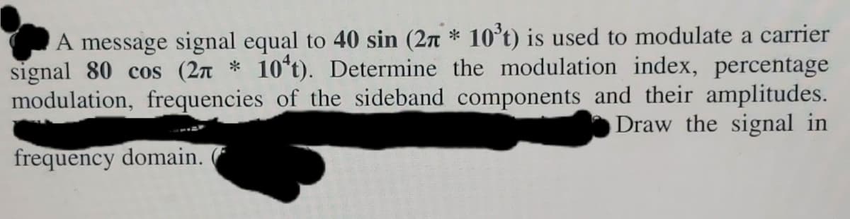 A message signal equal to 40 sin (2n * 10°t) is used to modulate a carrier
signal 80 cos (2n * 10*t). Determine the modulation index, percentage
modulation, frequencies of the sideband components and their amplitudes.
Draw the signal in
frequency domain.
