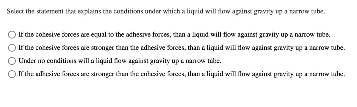 Select the statement that explains the conditions under which a liquid will flow against gravity up a narrow tube.
If the cohesive forces are equal to the adhesive forces, than a liquid will flow against gravity up a narrow tube.
If the cohesive forces are stronger than the adhesive forces, than a liquid will flow against gravity up a narrow tube.
Under no conditions will a liquid flow against gravity up a narrow tube.
If the adhesive forces are stronger than the cohesive forces, than a liquid will flow against gravity up a narrow tube.
O O
