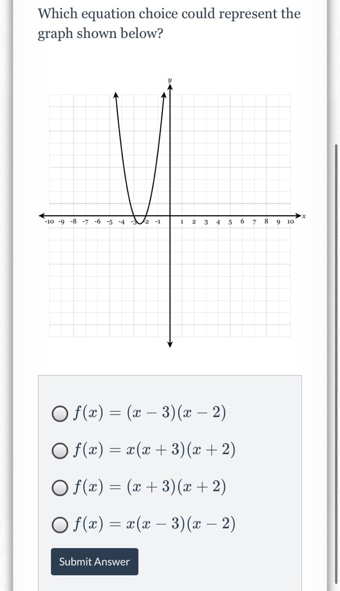 Which equation choice could represent the
graph shown below?
-10 -9
-8
-7 -6
-5 -4 - 2 -1
1
4
8
9
10
O f(x) = (x – 3)(x – 2)
O (x) = x(x + 3)(x + 2)
O f(x) = (x + 3)(x + 2)
O f(æ) = x(x – 3)(x – 2)
Submit Answer
