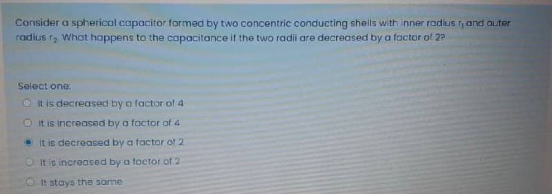 Consider a spherical capacitor formed by two concentric conducting shells with inner radius and auter
radius rz. What happens to the capacitance if the two radii are decreased by a factor of 22
Select one:
O It is decreased by a factor of 4
O It is increased by a factor of 4
It is decreased by a tactor of 2
O It is increased by a foctor of 2
O It stays the same
