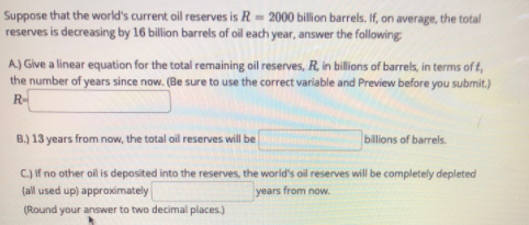 Suppose that the world's current oil reserves is R= 2000 billion barrels. If, on average, the total
reserves is decreasing by 16 billion barrels of oil each year, answer the following
A) Give a linear equation for the total remaining oil reserves, R, in billions of barrels, in terms of t,
the number of years since now. (Be sure to use the correct variable and Preview before you submit.)
R-
B.) 13 years from now, the total oil reserves will be
billions of barrels.
C.) if no other oil is deposited into the reserves, the world's oil reserves will be completely depleted
(all used up) approximately
years from now.
(Round your answer to two decimal places.)
