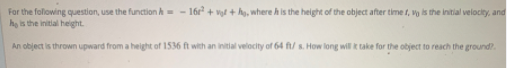 For the following question, use the function h= - 16r + vgl + hg, where h is the height of the object after time t, vy is the initial velocity, and
ho is the initial height.
An object is thrown upward from a height of 1536 ft with an initial velocity of 64 ft/ s. How long will k take for the object to reach the ground?
