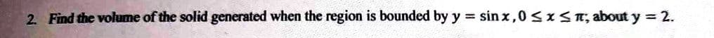 2. Find the volume of the solid generated when the region is bounded by y = sinx,0 ≤ x ≤ π; about y = 2.