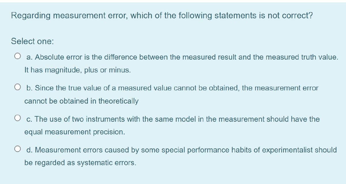 Regarding measurement error, which of the following statements is not correct?
Select one:
a. Absolute error is the difference between the measured result and the measured truth value.
It has magnitude, plus or minus.
O b. Since the true value of a measured value cannot be obtained, the measurement error
cannot be obtained in theoretically
O c. The use of two instruments with the same model in the measurement should have the
equal measurement precision.
d. Measurement errors caused by some special performance habits of experimentalist should
be regarded as systematic errors.
