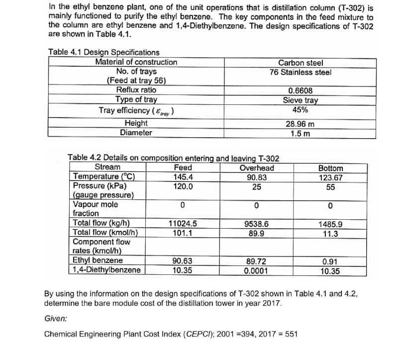 In the ethyl benzene plant, one of the unit operations that is distillation column (T-302) is
mainly functioned to purify the ethyl benzene. The key components in the feed mixture to
the column are ethyl benzene and 1,4-Diethylbenzene. The design specifications of T-302
are shown in Table 4.1.
Table 4.1 Design Specifications
Material of construction
No. of trays
(Feed at tray 56)
Reflux ratio
Type of tray
Tray efficiency (Eray )
Carbon steel
76 Stainless steel
0.6608
Sieve tray
45%
Height
Diameter
28.96 m
1.5 m
Table 4.2 Details on composition entering and leaving T-302
Overhead
90.83
25
Feed
Stream
Temperature (°C)
Pressure (kPa)
(gauge pressure)
Vapour mole
fraction
Total flow (kg/h)
Total flow (kmol/h)
Component flow
rates (kmol/h)
Ethyl benzene
1,4-Diethylbenzene
Bottom
145.4
120.0
123.67
55
11024.5
101.1
9538.6
1485.9
89.9
11.3
90.63
10.35
89.72
0.0001
0.91
10.35
By using the information on the design specifications of T-302 shown in Table 4.1 and 4.2,
determine the bare module cost of the distillation tower in year 2017.
Given:
Chemical Engineering Plant Cost Index (CEPCI); 2001 =394, 2017 = 551
