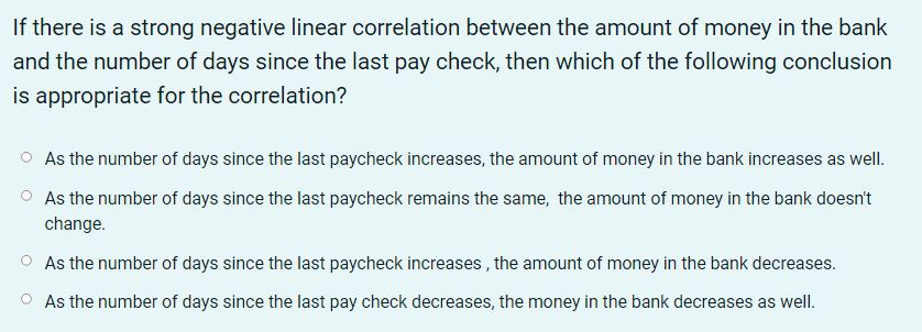 If there is a strong negative linear correlation between the amount of money in the bank
and the number of days since the last pay check, then which of the following conclusion
is appropriate for the correlation?
As the number of days since the last paycheck increases, the amount of money in the bank increases as well.
As the number of days since the last paycheck remains the same, the amount of money in the bank doesn't
change.
As the number of days since the last paycheck increases, the amount of money in the bank decreases.
As the number of days since the last pay check decreases, the money in the bank decreases as well.