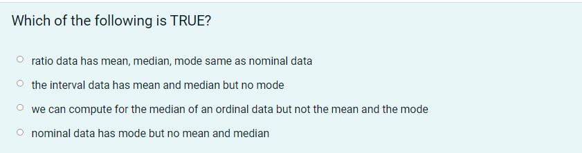 Which of the following is TRUE?
Oratio data has mean, median, mode same as nominal data
the interval data has mean and median but no mode
we can compute for the median of an ordinal data but not the mean and the mode
nominal data has mode but no mean and median