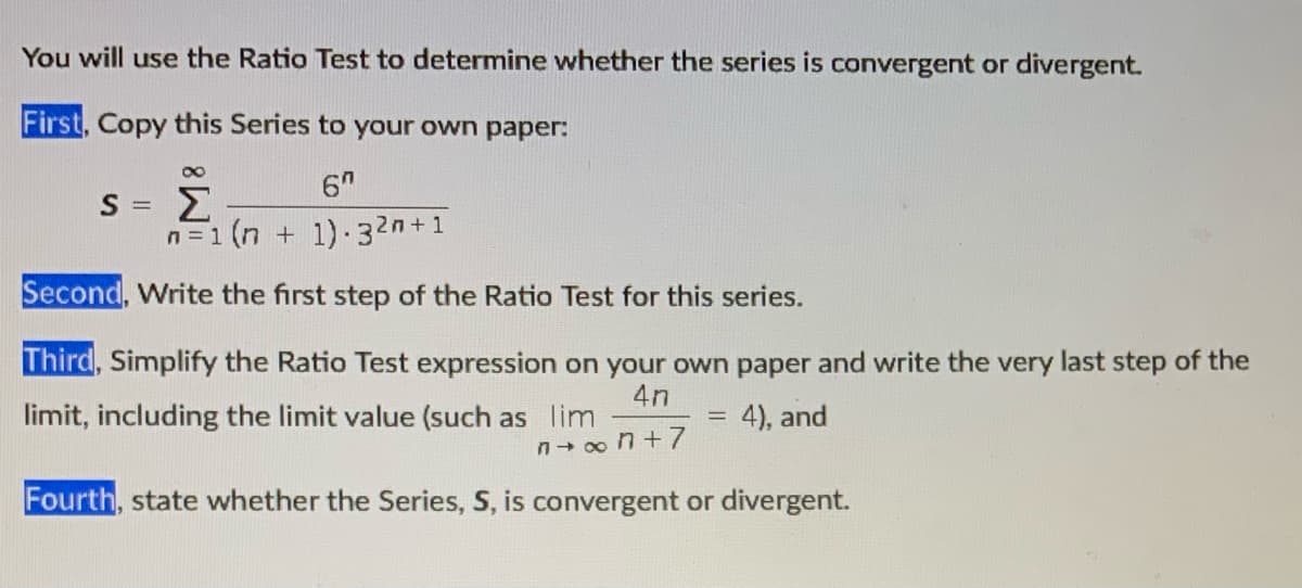 You will use the Ratio Test to determine whether the series is convergent or divergent.
First, Copy this Series to your own paper:
6"
n=1 (n + 1) 32n+1
Second, Write the first step of the Ratio Test for this series.
Third, Simplify the Ratio Test expression on your own paper and write the very last step of the
4n
limit, including the limit value (such as lim
4), and
Fourth, state whether the
eries, S, is convergent or divergent.

