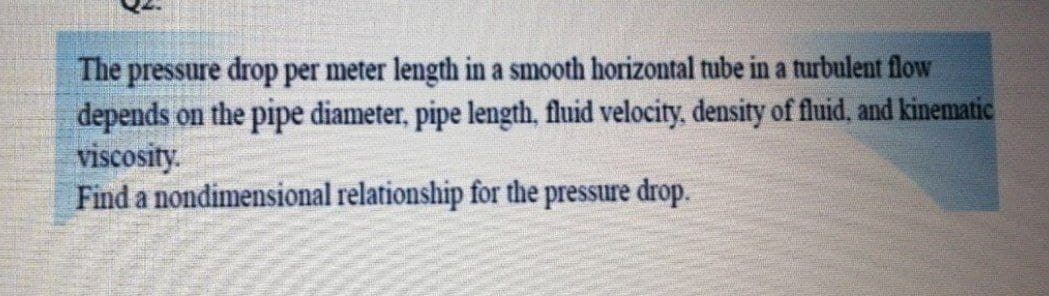 The pressure drop per meter length in a smooth horizontal tube in a turbulent flow
depends on the pipe diameter, pipe length, fluid velocity, density of fluid, and kinenmatic
viscosity.
Find a nondimensional relationship for the pressure drop.
