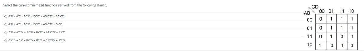 Select the correct minimized function derived from the following K-map.
OA'D + A'C + BC'D + BCD + AB'C'D' + AB'CD
OA'D + A'C + BC'D+BCD'+AB'C'D' + B'CD
○ A'D + A'CD' + BC'D+BCD + AB'C'D' + B'CD
A'CD + A'C + BC'D+BCD + AB'C'D' + B'CD
CD
00 01
11 10
AB
00 0
1
1
1
01
0
1 1
1
11
0
1
0
1
10
1
0
1
0