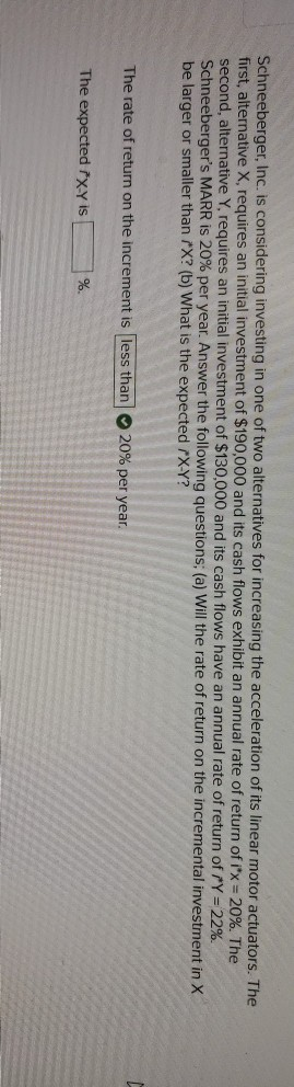 Schneeberger, Inc. is considering investing in one of two alternatives for increasing the acceleration of its linear motor actuators. The
first, alternative X, requires an initial investment of $190,000 and its cash flows exhibit an annual rate of return of ix = 20%. The
second, alternative Y, requires an initial investment of $130,000 and its cash flows have an annual rate of return of Y = 22%.
Schneeberger's MARR is 20% per year. Answer the following questions; (a) Will the rate of return on the incremental investment in X
be larger or smaller than X? (b) What is the expected X-Y?
%3D
The rate of return on the increment is less than
20% per year.
The expected ľxy is
%.
