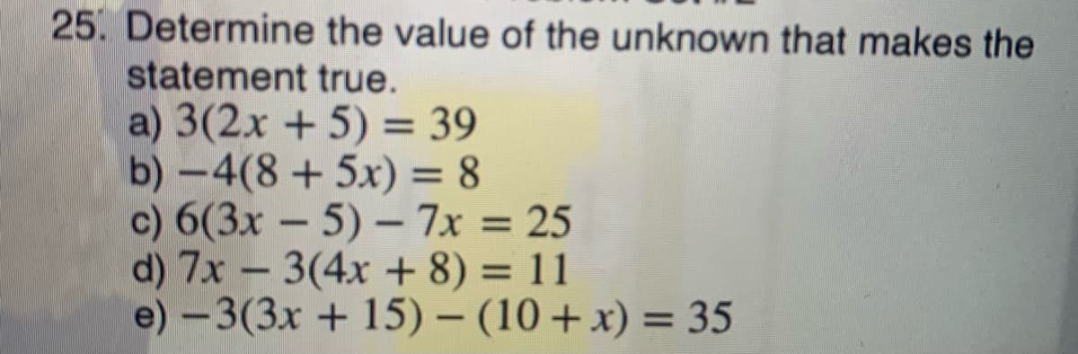 25. Determine the value of the unknown that makes the
statement true.
a) 3(2.x + 5) = 39
b) -4(8+5x) = 8
c) 6(3x - 5) – 7x = 25
d) 7x – 3(4x + 8) = 11
e) -3(3x + 15) – (10+x) = 35
%3D
%3D
