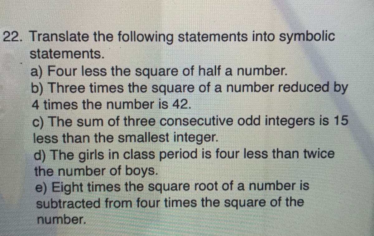 22. Translate the following statements into symbolic
statements.
a) Four less the square of half a number.
b) Three times the square of a number reduced by
4 times the number is 42.
c) The sum of three consecutive odd integers is 15
less than the smallest integer.
d) The girls in class period is four less than twice
the number of boys.
e) Eight times the square root of a number is
subtracted from four times the square of the
number.
