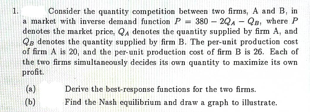 Consider the quantity competition between two firms, A and B, in
380 – 2QA - QB; where P
1.
a market with inverse demand functionP =
denotes the market price, QA denotes the quantity supplied by firm A, and
QB denotes the quantity supplied by firm B. The per-unit production cost
of firm A is 20, and the per-unit production cost of firm B is 26. Each of
the two firms simultaneously decides its own quantity to maximize its own
profit.
(a)
Derive the best-response functions for the two firms.
(b)
Find the Nash equilibrium and draw a graph to illustrate.
