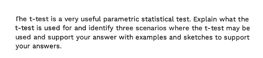 The t-test is a very useful parametric statistical test. Explain what the
t-test is used for and identify three scenarios where the t-test may be
used and support your answer with examples and sketches to support
your answers.
