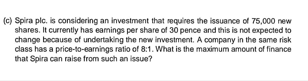 (c) Spira plc. is considering an investment that requires the issuance of 75,000 new
shares. It currently has earnings per share of 30 pence and this is not expected to
change because of undertaking the new investment. A company in the same risk
class has a price-to-earnings ratio of 8:1. What is the maximum amount of finance
that Spira can raise from such an issue?
