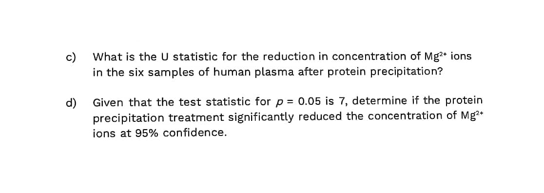 c)
What is the U statistic for the reduction in concentration of Mg+ ions
in the six samples of human plasma after protein precipitation?
d)
Given that the test statistic for p = 0.05 is 7, determine if the protein
precipitation treatment significantly reduced the concentration of Mg2+
ions at 95% confidence.

