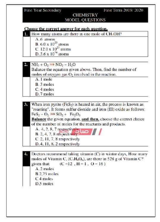 First Year Secondary
First Term 2019/ 2020
CHEMISTRY
MODEL QUESTIONS
Choose the correct answer for each question,
1. How many atoms are there in one mole of CH OH?
A.6 atoms
B. 6.0 x 10 atons
C. 12.0 x 10 atoms
D.3.6 x 10 atoms
NH: + 02 NO, - H;0
Balance the equation given above. Then, find the number of
moles of oxygen gas O, involved in the reaction.
A. I mole
B. 3 moles
C. 4 moles
D.7 moles
3. When iron pyrite (FeS2) is heated in air, the process is known as
"roasting". It forms sulfur dioxide and iron (III) oxide as follows:
FeS, - 0, = SO,+ Fe;O3
Balance the given equation, and then, choose the corrct choice
of the number of moles for the reactants and products.
A. 4, 2, 8, 7 respestivei uo /
B. 2, 4, 7, 8 réspectively
C. 2, 11,7, 8 respectively
D.4, 11, 8, 2 respectively
4. Doctars recommend taking vitamin (C) in winter days, How many
moles of Vitamin C. (C.H,O), are there in 528 g of Vitamin C?
given that:
A.2 moles
(C =12, H=1. o= 16)
B.2,75 moles
4 moles
D.5 moles
