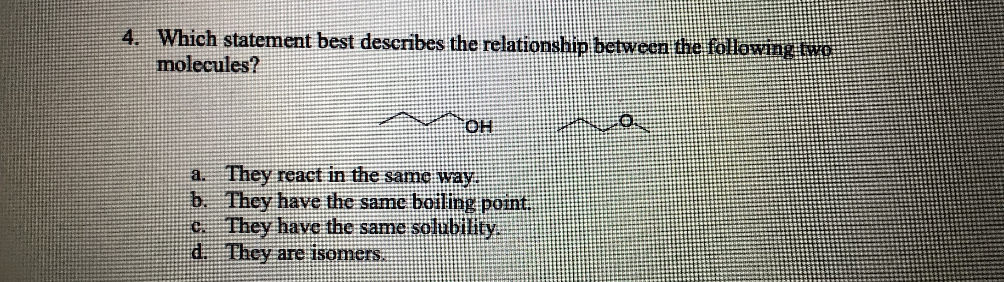 4. Which statement best describes the relationship between the following two
molecules?
HO.
a. They react in the same way.
b. They have the same boiling point.
c. They have the same solubility.
d. They are isomers.
