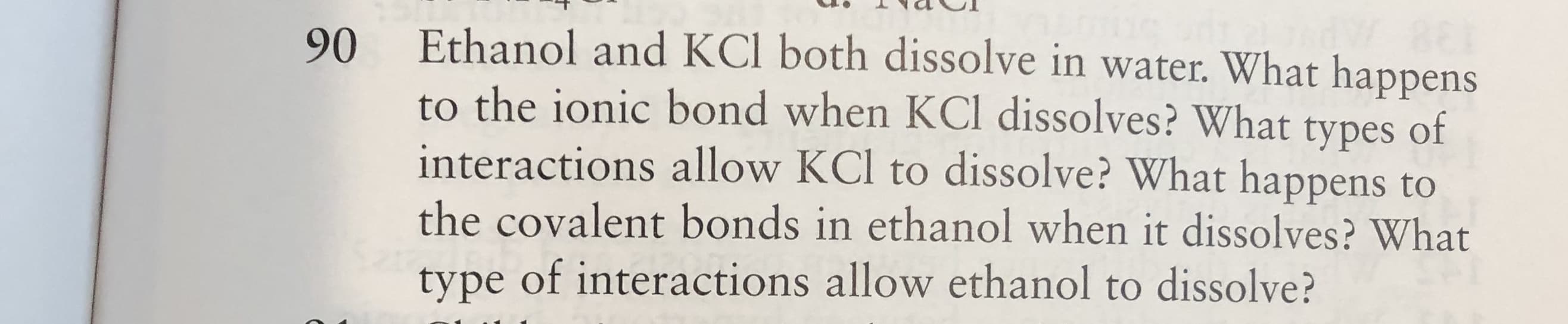 Ethanol and KCl both dissolve in water. What happens
90
to the ionic bond when KCl dissolves? What types of
interactions allow KCl to dissolve? What happens to
the covalent bonds in ethanol when it dissolves? What
type of interactions allow ethanol to dissolve?
