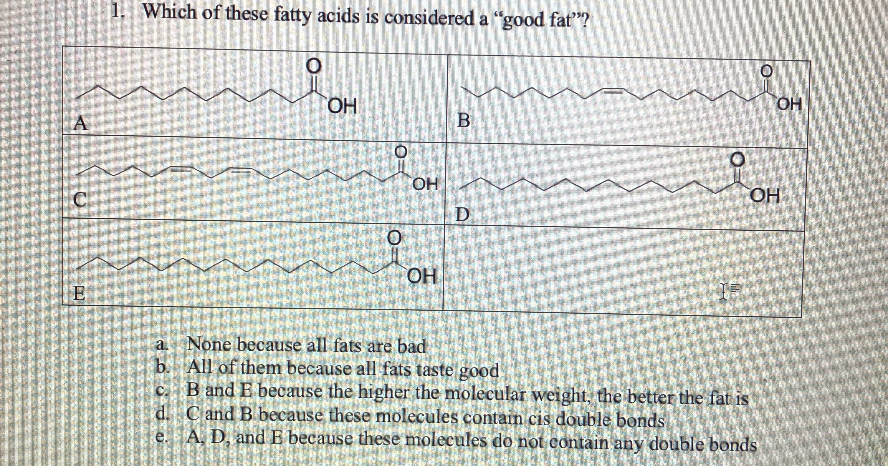 1. Which of these fatty acids is considered a "good fat"?
ОН
ОН
A
Он
ОН
HO.
a. None because all fats are bad
b. All of them because all fats taste good
B and E because the higher the molecular weight, the better the fat is
d. C and B because these molecules contain cis double bonds
e. A, D, andE because these molecules do not contain any double bonds
C.
