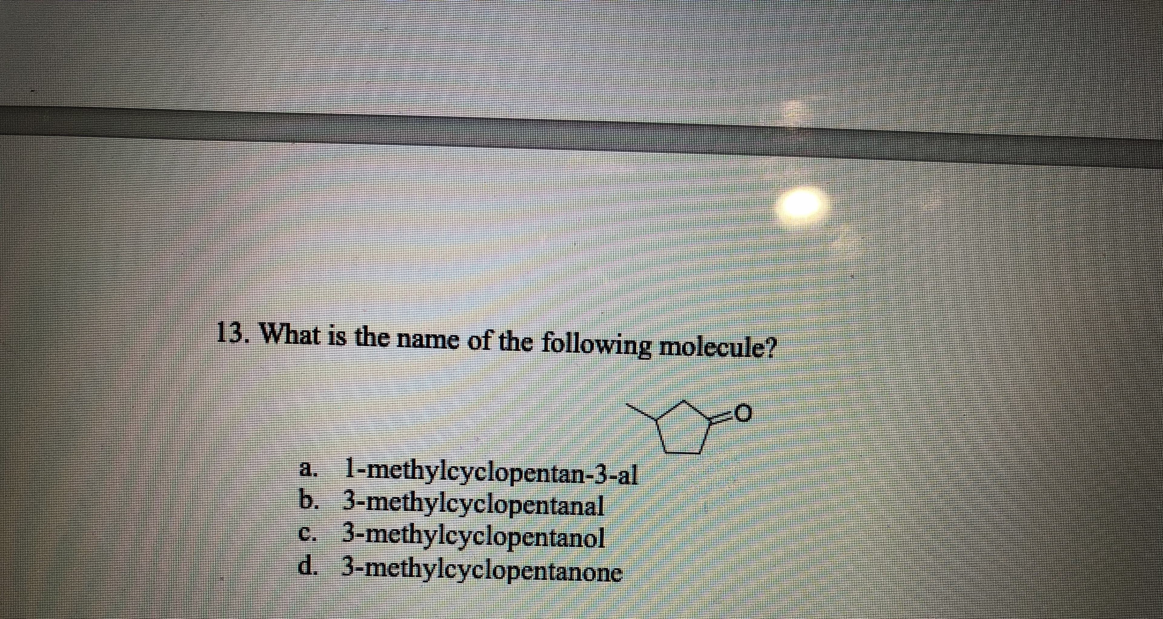 13. What is the name of the following molecule?
1-methylcyclopentan-3-al
b. 3-methylcyclopentanal
c. 3-methylcyclopentanol
d. 3-methylcyclopentanone
a.
