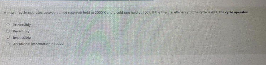 A power cycle operates between a hot reservoir held at 2000 K and a cold one held at 400K. If the thermal efficiency of the cycle is 40%, the cycle operates:
O Irreversibly
CO Reversibly
O Impossible
O Additional information needed
