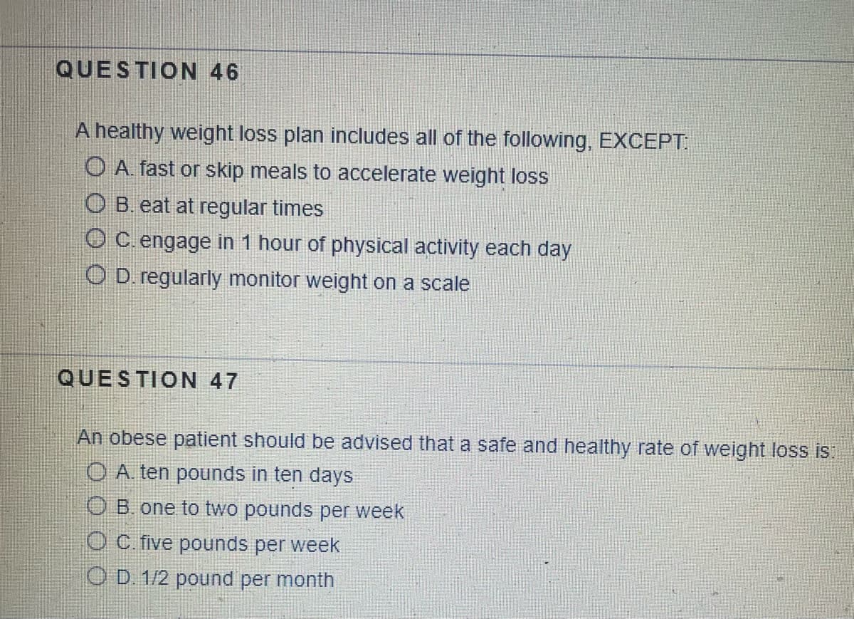 QUESTION 46
A healthy weight loss plan includes all of the following, EXCEPT:
O A. fast or skip meals to accelerate weight loss
OB. eat at regular times
O C. engage in 1 hour of physical activity each day
O D. regularly monitor weight on a scale
QUESTION 47
An obese patient should be advised that a safe and healthy rate of weight loss is:
O A. ten pounds in ten days
OB. one to two pounds per week
O C. five pounds per week
OD. 1/2 pound per month