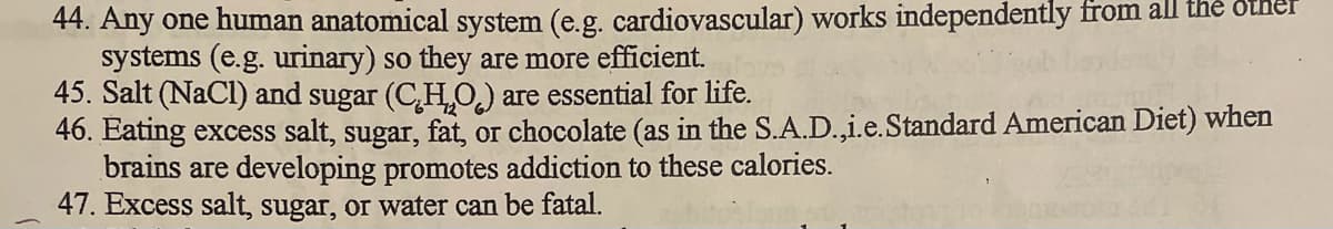 44. Any one human anatomical system (e.g. cardiovascular) works independently from all the Other
systems (e.g. urinary) so they are more efficient.
45. Salt (NaCl) and sugar (CH,O,) are essential for life.
46. Eating excess salt, sugar, fat, or chocolate (as in the S.A.D.,i.e.Standard American Diet) when
brains are developing promotes addiction to these calories.
47. Excess salt, sugar, or water can be fatal.
