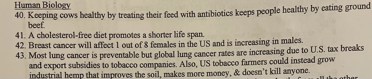 Human Biology
40. Keeping cows healthy by treating their feed with antibiotics keeps people healthy by eating ground
beef.
41. A cholesterol-free diet promotes a shorter life
42. Breast cancer will affect 1 out of 8 females in the US and is increasing in males.
43. Most lung cancer is preventable but global lung cancer rates are increasing due to U.S. tax breaks
and export subsidies to tobacco companies. Also, US tobacco farmers could instead grow
industrial hemp that improves the soil, makes more money, & doesn't kill anyone.
span.
11 the other
