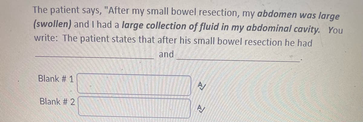 The patient says, "After my small bowel resection, my abdomen was large
(swollen) and I had a large collection of fluid in my abdominal cavity. You
write: The patient states that after his small bowel resection he had
and
Blank # 1
Blank #2