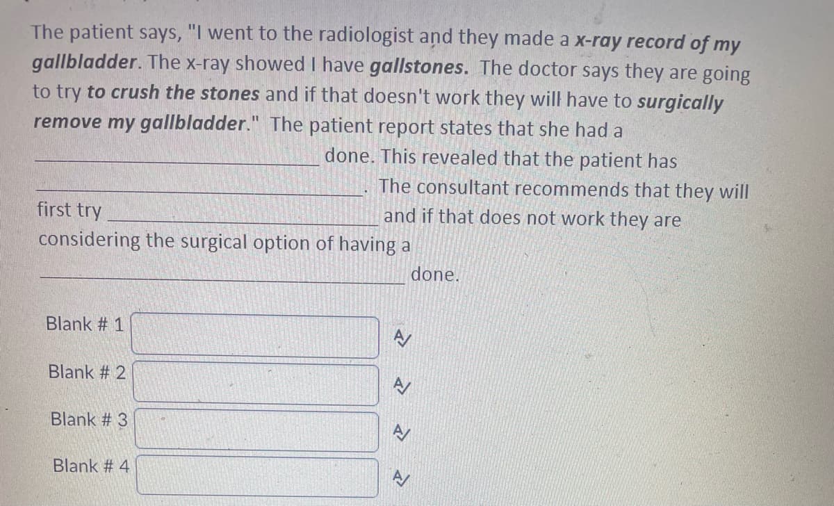 The patient says, "I went to the radiologist and they made a x-ray record of my
gallbladder. The x-ray showed I have gallstones. The doctor says they are going
to try to crush the stones and if that doesn't work they will have to surgically
remove my gallbladder." The patient report states that she had a
done. This revealed that the patient has
first try
considering the surgical option of having a
Blank #1
Blank # 2
Blank #3
The consultant recommends that they will
and if that does not work they are
Blank # 4
<
>>
done.
A