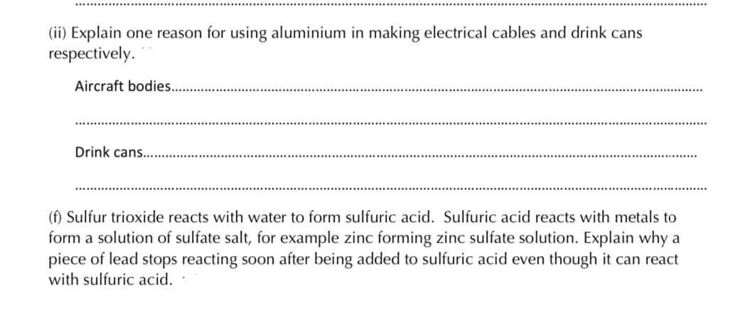 (ii) Explain one reason for using aluminium in making electrical cables and drink cans
respectively.
Aircraft bodies..
Drink cans...
(f) Sulfur trioxide reacts with water to form sulfuric acid. Sulfuric acid reacts with metals to
form a solution of sulfate salt, for example zinc forming zinc sulfate solution. Explain why a
piece of lead stops reacting soon after being added to sulfuric acid even though it can react
with sulfuric acid.

