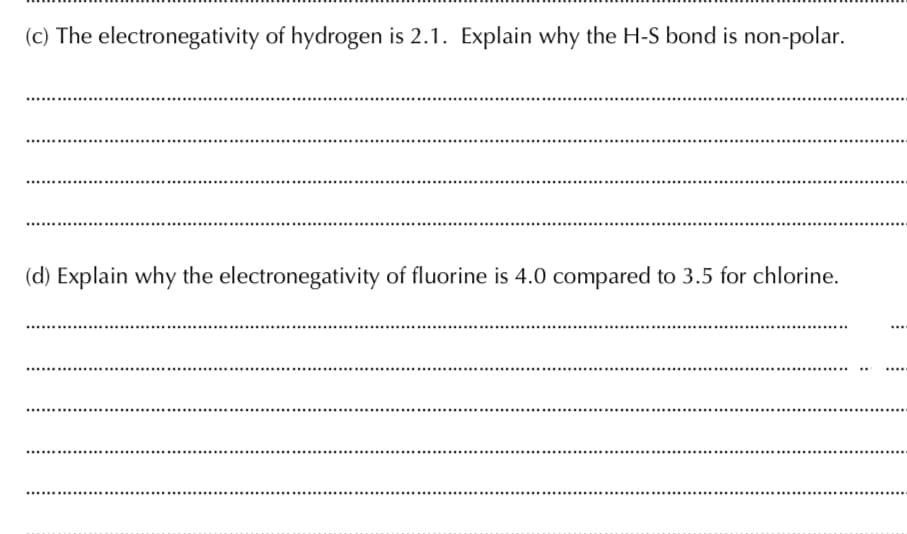 (c) The electronegativity of hydrogen is 2.1. Explain why the H-S bond is non-polar.
(d) Explain why the electronegativity of fluorine is 4.0 compared to 3.5 for chlorine.
...
