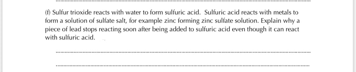 (f) Sulfur trioxide reacts with water to form sulfuric acid. Sulfuric acid reacts with metals to
form a solution of sulfate salt, for example zinc forming zinc sulfate solution. Explain why a
piece of lead stops reacting soon after being added to sulfuric acid even though it can react
with sulfuric acid.
