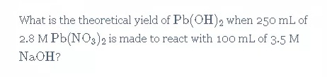 What is the theoretical yield of Pb(OH)2 when 250 mL of
2.8 M Pb(NO3)2 is made to react with 100 mL of 3.5 M
NAOH?
