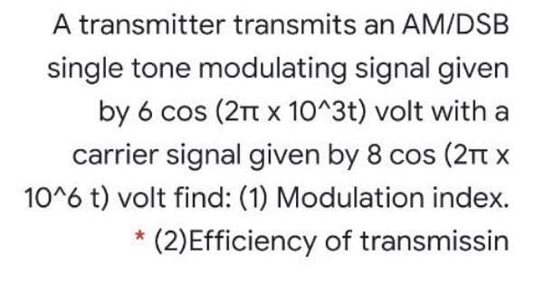 A transmitter transmits an AM/DSB
single tone modulating signal given
by 6 cos (2t x 10^3t) volt with a
carrier signal given by 8 cos (2Tt x
10^6 t) volt find: (1) Modulation index.
(2)Efficiency of transmissin

