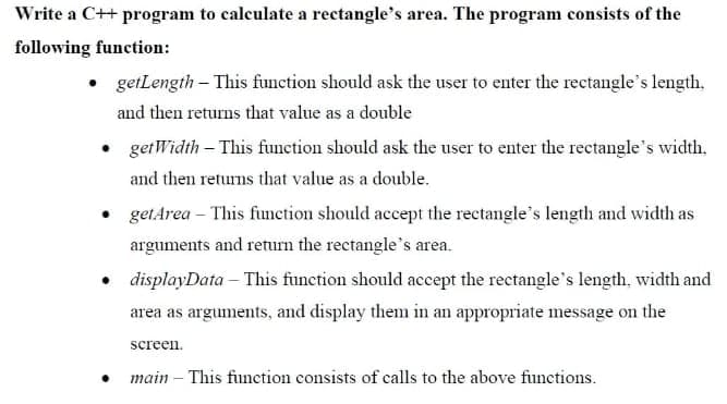 Write a C++ program to calculate a rectangle's area. The program consists of the
following function:
getLength - This function should ask the user to enter the rectangle's length.
and then returns that value as a double
• getWidth - This function should ask the user to enter the rectangle's width.
and then returns that value as a double.
• get Area - This function should accept the rectangle's length and width as
arguments and return the rectangle's area.
• displayData - This function should accept the rectangle's length, width and
area as arguments, and display them in an appropriate message on the
screen.
main - This function consists of calls to the above functions.