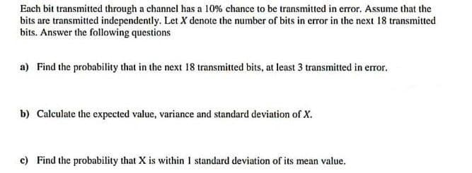 Each bit transmitted through a channel has a 10% chance to be transmitted in error. Assume that the
bits are transmitted independently. Let X denote the number of bits in error in the next 18 transmitted
bits. Answer the following questions
a) Find the probability that in the next 18 transmitted bits, at least 3 transmitted in error.
b) Calculate the expected value, variance and standard deviation of X.
c) Find the probability that X is within 1 standard deviation of its mean value.
