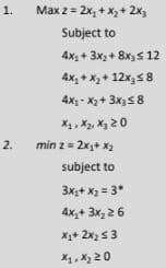 1.
Max z = 2x, + X,+ 2x3
Subject to
4x1+ 3x2 + 8x) s 12
4x, + X+ 12x,58
4x- X2+ 3x5 8
X1, X2, Xg 20
2. min z= 2x+ x2
subject to
3x;+ X = 3*
4x+ 3x, 2 6
X+ 2x2 53
X1, X2 20
