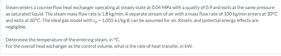 Steam enters a counterflow heat exchanger operating at steady state at 0.04 MPa with a quality of 0.9 and exits at the same pressure
as saturated liquid. The steam mass flow rate is 1.8 kg/min. A separate stream of air with a mass flow rate of 100 kg/min enters at 30°C
and exits at 60°C. The ideal gas model with c, = 1.005 kJ/kg-K can be assumed for air. Kinetic and potential energy effects are
negligible.
Determine the temperature of the entering steam, in °C.
For the overall heat exchanger as the control volume, what is the rate of heat transfer, in kW.
