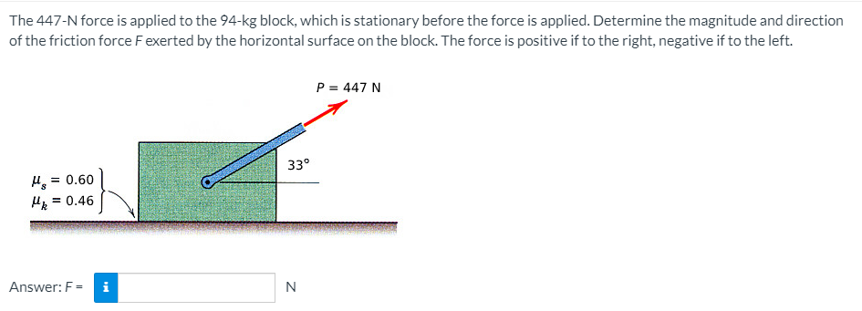 The 447-N force is applied to the 94-kg block, which is stationary before the force is applied. Determine the magnitude and direction
of the friction force Fexerted by the horizontal surface on the block. The force is positive if to the right, negative if to the left.
P = 447 N
33°
= 0.60
H =
= 0.46
Answer: F =
i
N
