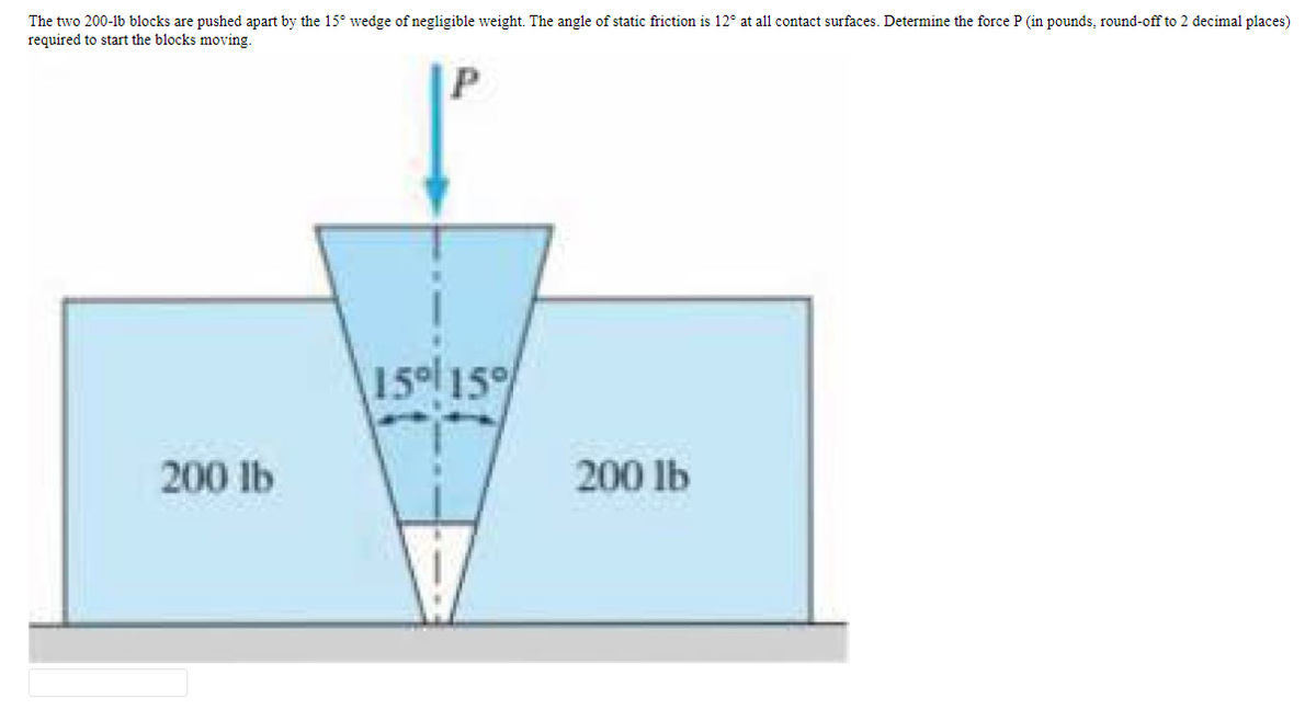The two 200-lb blocks are pushed apart by the 15° wedge of negligible weight. The angle of static friction is 12° at all contact surfaces. Determine the force P (in pounds, round-off to 2 decimal places)
required to start the blocks moving.
15 15
200 lb
200 lb
