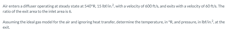 Air enters a diffuser operating at steady state at 540°R, 15 Ilbf/in.?, with a velocity of 600 ft/s, and exits with a velocity of 60 ft/s. The
ratio of the exit area to the inlet area is 6.
Assuming the ideal gas model for the air and ignoring heat transfer, determine the temperature, in °R, and pressure, in Ibf/in.?, at the
exit.
