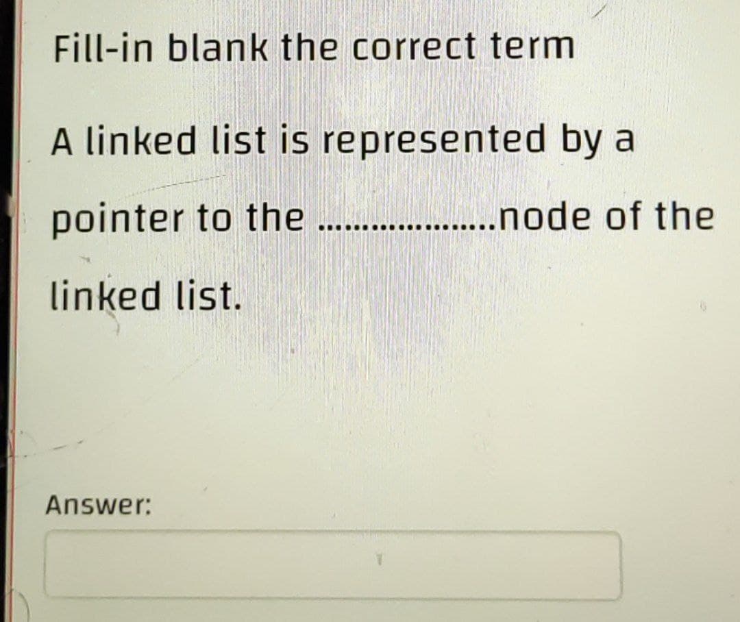 Fill-in blank the correct term
A linked list is represented by a
pointer to the ..
. .node of the
linked list.
Answer:
