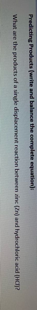 Predicting Products (write and balance the complete equation):
What are the products of a single displacement reaction between zinc (Zn) and hydrochloric acid (HCI)?
