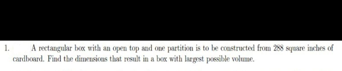 A rectangular box with an open top and one partition is to be constructed from 288 square inches of
cardboard. Find the dimensions that result in a box with largest possible volume.
1.
